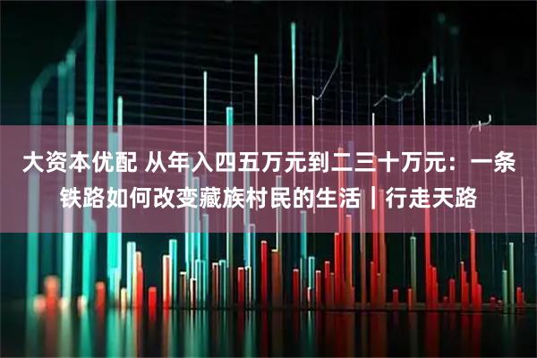 大资本优配 从年入四五万元到二三十万元：一条铁路如何改变藏族村民的生活｜行走天路