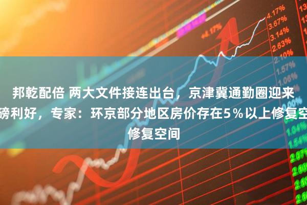 邦乾配倍 两大文件接连出台,京津冀通勤圈迎来重磅利好,专家:环京部分地区房价存在5%以上修复空间