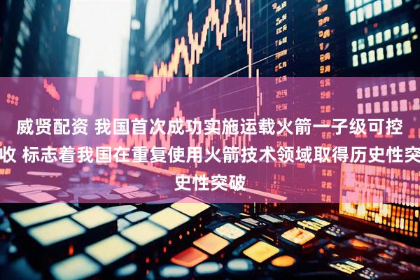 威贤配资 我国首次成功实施运载火箭一子级可控回收 标志着我国在重复使用火箭技术领域取得历史性突破