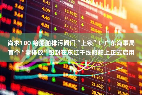 尚求100 给船舶排污阀门“上锁”!广东海事局首个“零排放”铅封在东江干线船舶上正式启用