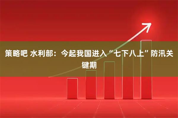 策略吧 水利部：今起我国进入“七下八上”防汛关键期