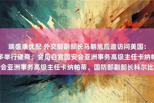 端盛康优配 外交部副部长马朝旭应邀访问美国：同美国常务副国务卿兰多举行磋商，会见白宫国安会亚洲事务高级主任卡纳帕蒂、国防部副部长科尔比