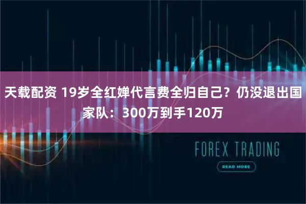 天载配资 19岁全红婵代言费全归自己？仍没退出国家队：300万到手120万