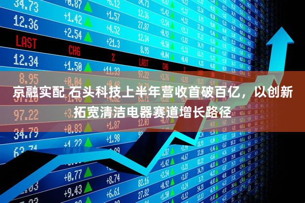 京融实配 石头科技上半年营收首破百亿，以创新拓宽清洁电器赛道增长路径