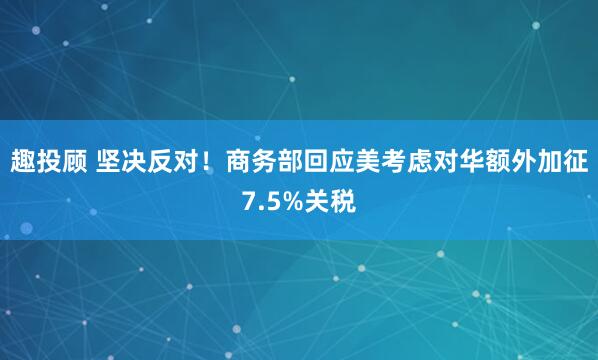 趣投顾 坚决反对！商务部回应美考虑对华额外加征7.5%关税