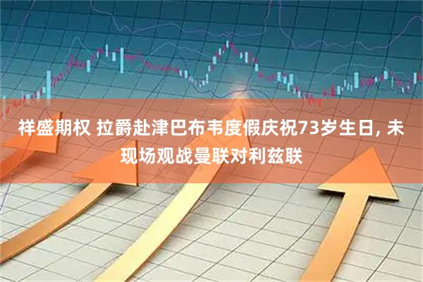 祥盛期权 拉爵赴津巴布韦度假庆祝73岁生日, 未现场观战曼联对利兹联